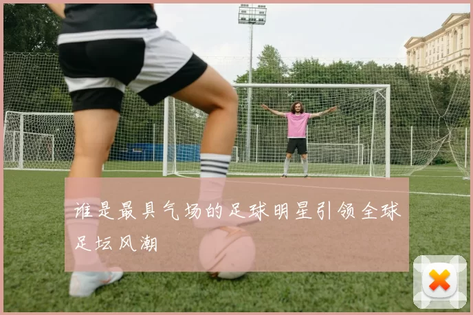 谁是最具气场的足球明星引领全球足坛风潮