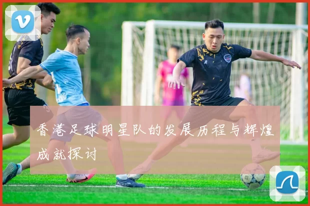 香港足球明星队的发展历程与辉煌成就探讨