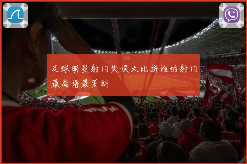 足球明星射门失误大比拼谁的射门最离谱最歪斜