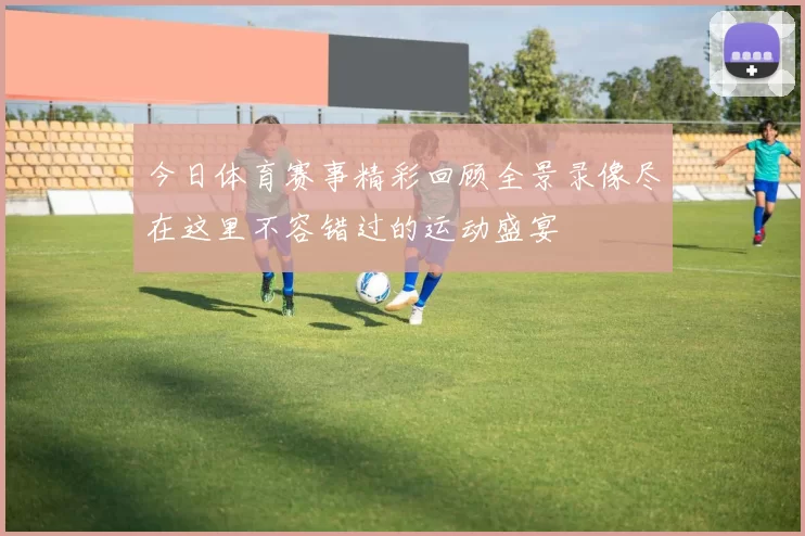 今日体育赛事精彩回顾全景录像尽在这里不容错过的运动盛宴