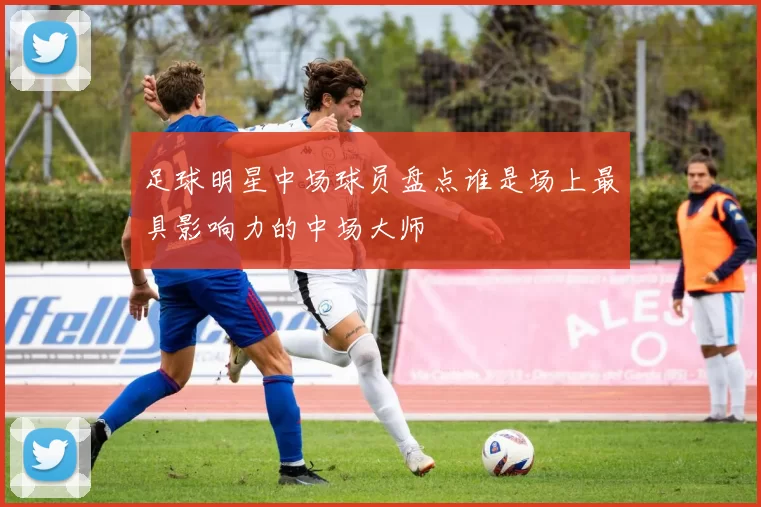 足球明星中场球员盘点谁是场上最具影响力的中场大师