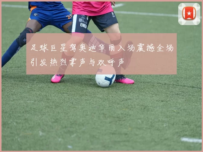 足球巨星驾奥迪华丽入场震撼全场引发热烈掌声与欢呼声