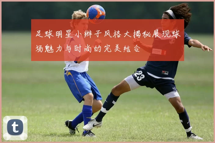 足球明星小辫子风格大揭秘展现球场魅力与时尚的完美结合