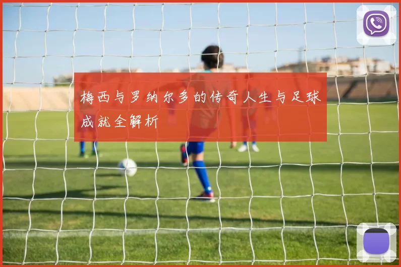 梅西与罗纳尔多的传奇人生与足球成就全解析