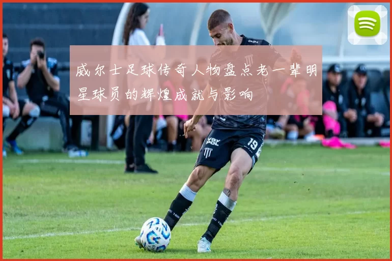 威尔士足球传奇人物盘点老一辈明星球员的辉煌成就与影响