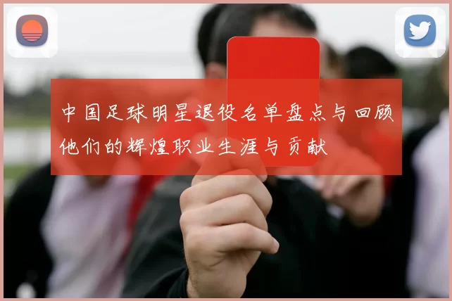 中国足球明星退役名单盘点与回顾他们的辉煌职业生涯与贡献