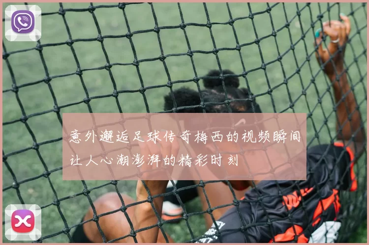 意外邂逅足球传奇梅西的视频瞬间让人心潮澎湃的精彩时刻