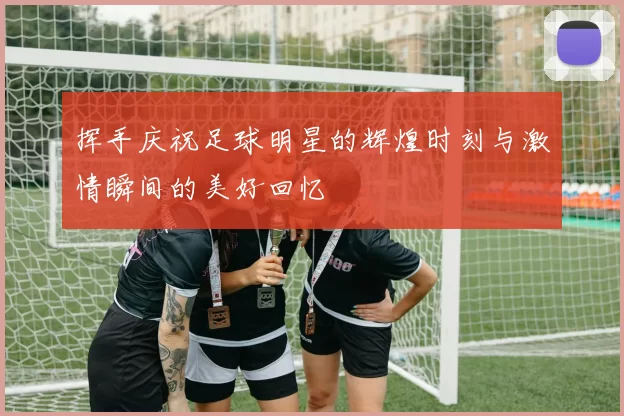 挥手庆祝足球明星的辉煌时刻与激情瞬间的美好回忆