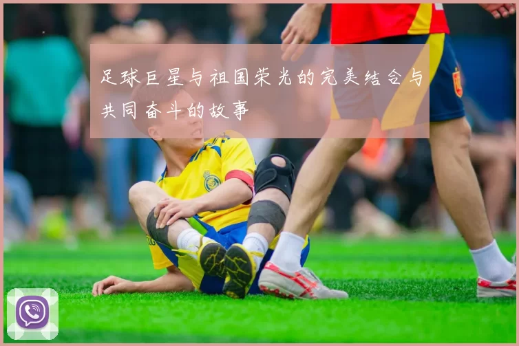 足球巨星与祖国荣光的完美结合与共同奋斗的故事