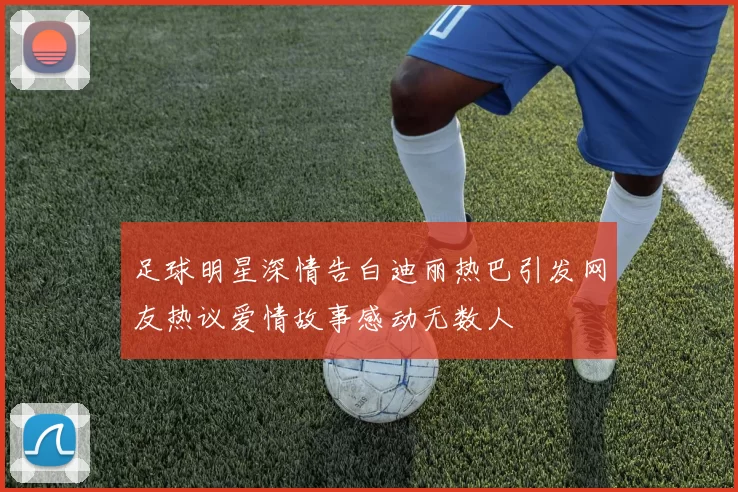足球明星深情告白迪丽热巴引发网友热议爱情故事感动无数人