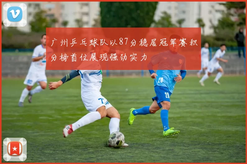 广州乒乓球队以87分稳居冠军赛积分榜首位展现强劲实力