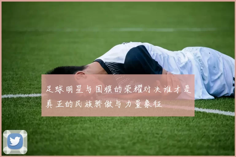 足球明星与国旗的荣耀对决谁才是真正的民族骄傲与力量象征