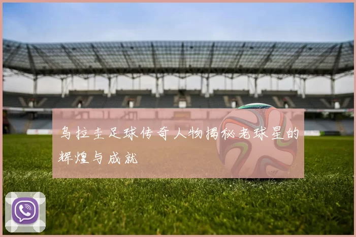 乌拉圭足球传奇人物揭秘老球星的辉煌与成就