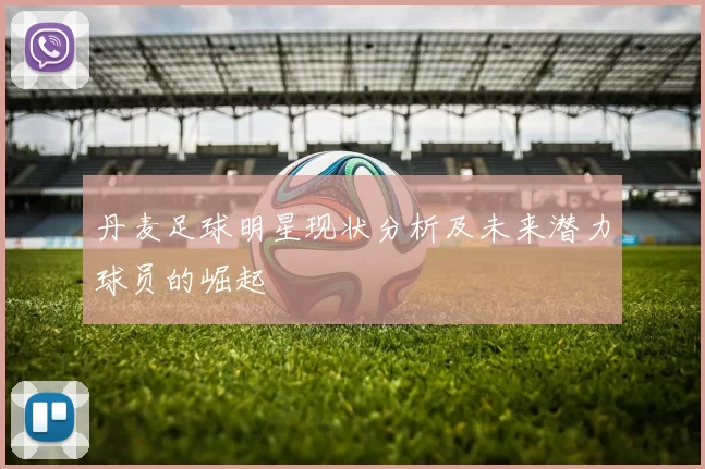 丹麦足球明星现状分析及未来潜力球员的崛起