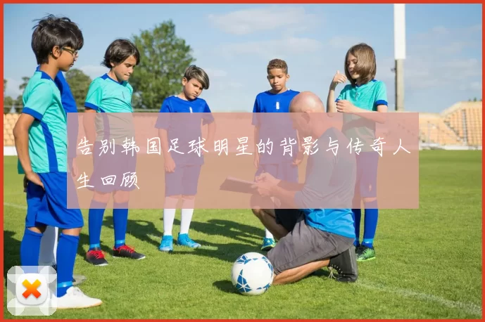 告别韩国足球明星的背影与传奇人生回顾