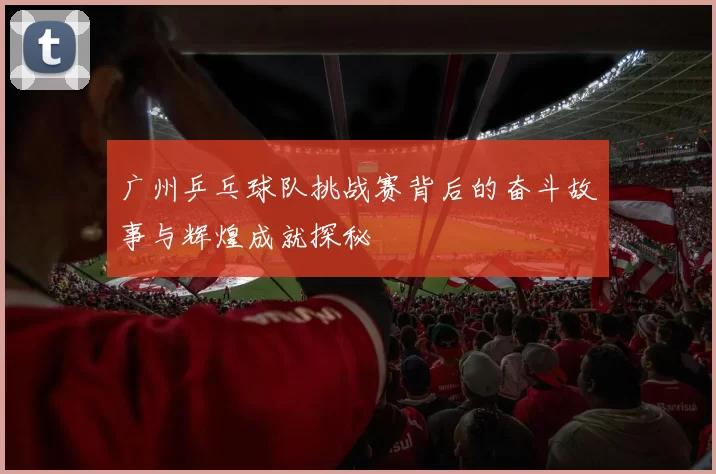 广州乒乓球队挑战赛背后的奋斗故事与辉煌成就探秘