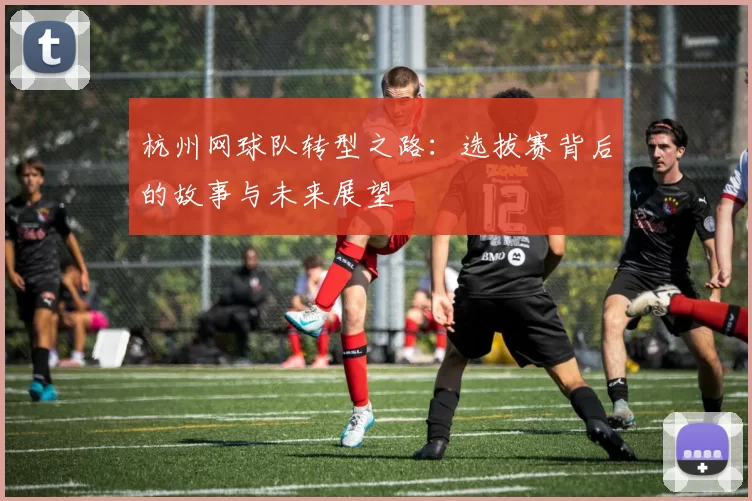 杭州网球队转型之路：选拔赛背后的故事与未来展望