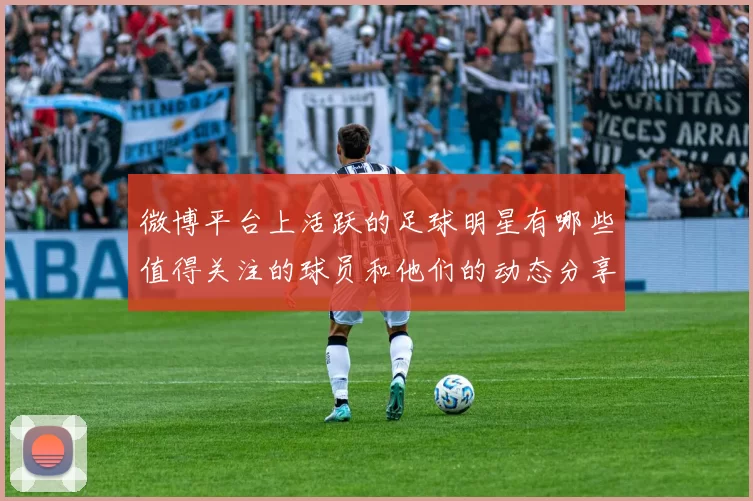 微博平台上活跃的足球明星有哪些值得关注的球员和他们的动态分享