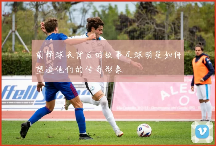 前锋球衣背后的故事足球明星如何塑造他们的传奇形象