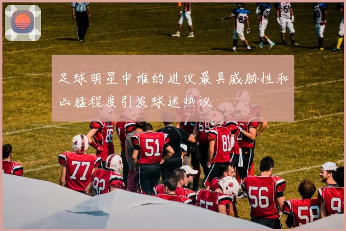足球明星中谁的进攻最具威胁性和凶猛程度引发球迷热议