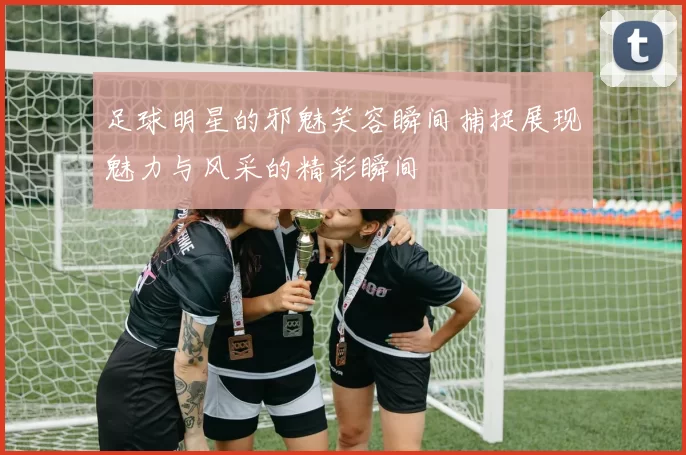 足球明星的邪魅笑容瞬间捕捉展现魅力与风采的精彩瞬间
