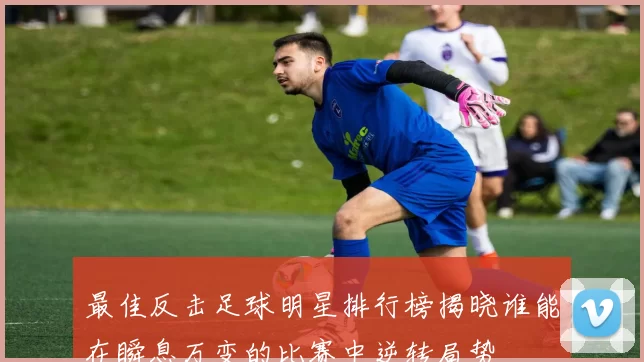 最佳反击足球明星排行榜揭晓谁能在瞬息万变的比赛中逆转局势