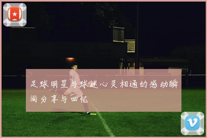 足球明星与球迷心灵相通的感动瞬间分享与回忆