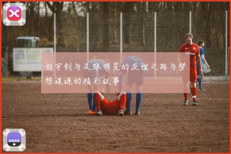 刘宇钊与足球明星的友谊之路与梦想追逐的精彩故事