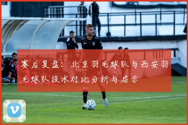 赛后复盘：北京羽毛球队与西安羽毛球队技术对比分析与启示