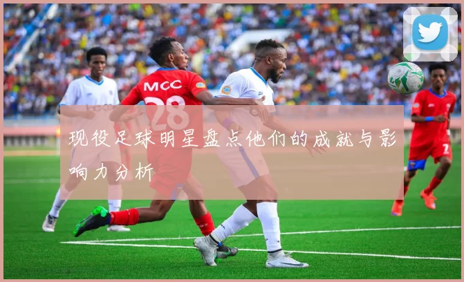 现役足球明星盘点他们的成就与影响力分析