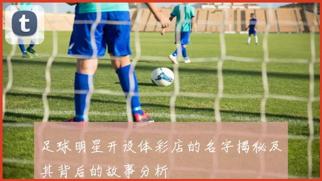 足球明星开设体彩店的名字揭秘及其背后的故事分析