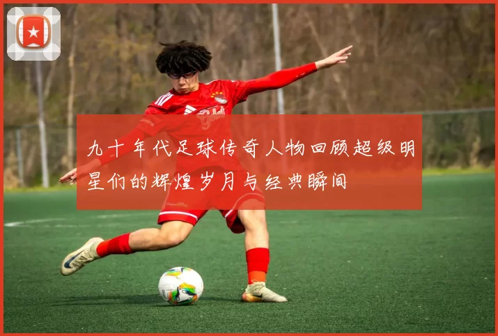 九十年代足球传奇人物回顾超级明星们的辉煌岁月与经典瞬间