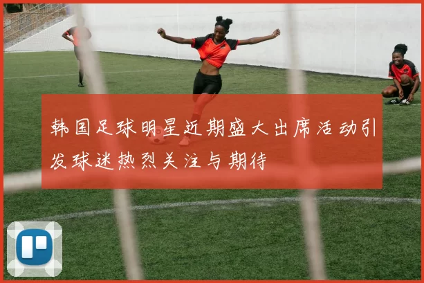 韩国足球明星近期盛大出席活动引发球迷热烈关注与期待