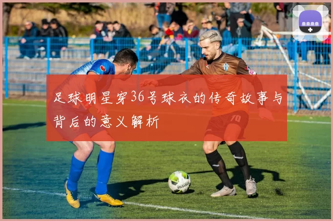 足球明星穿36号球衣的传奇故事与背后的意义解析