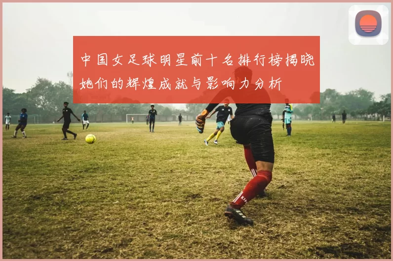 中国女足球明星前十名排行榜揭晓她们的辉煌成就与影响力分析