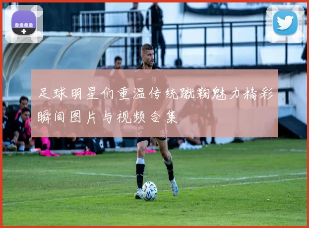 足球明星们重温传统蹴鞠魅力精彩瞬间图片与视频合集