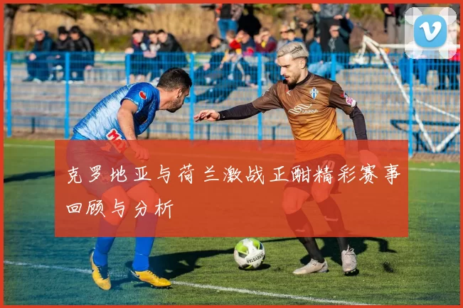 克罗地亚与荷兰激战正酣精彩赛事回顾与分析