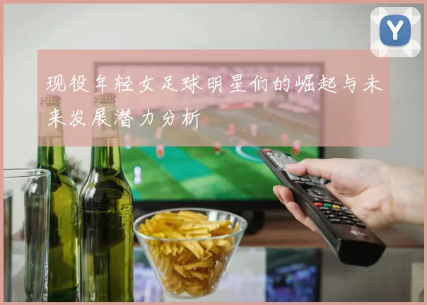 现役年轻女足球明星们的崛起与未来发展潜力分析