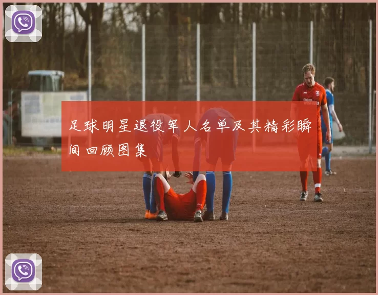 足球明星退役军人名单及其精彩瞬间回顾图集