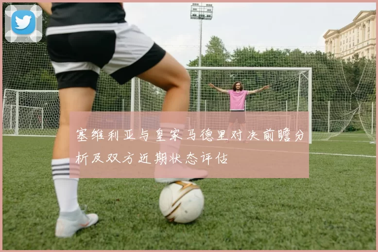 塞维利亚与皇家马德里对决前瞻分析及双方近期状态评估