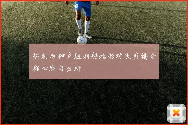 热刺与神户胜利船精彩对决直播全程回顾与分析