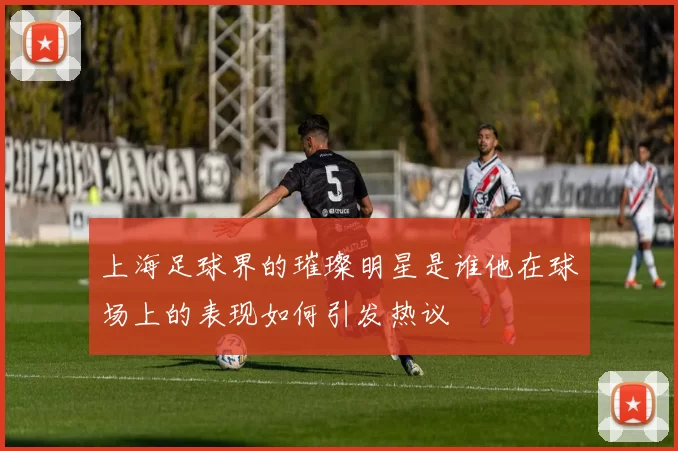 上海足球界的璀璨明星是谁他在球场上的表现如何引发热议