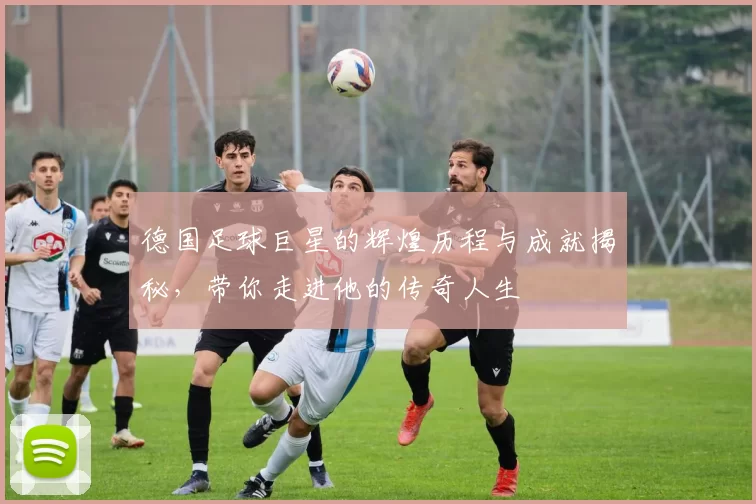 德国足球巨星的辉煌历程与成就揭秘，带你走进他的传奇人生