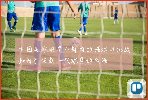 中国足球明星小鲜肉的崛起与挑战如何引领新一代球员的风潮