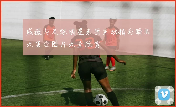 戚薇与足球明星亲密互动精彩瞬间大集合图片大全欣赏