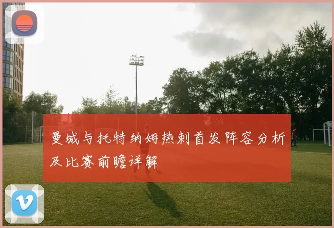 曼城与托特纳姆热刺首发阵容分析及比赛前瞻详解