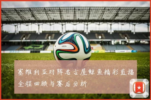塞维利亚对阵名古屋鲸鱼精彩直播全程回顾与赛后分析