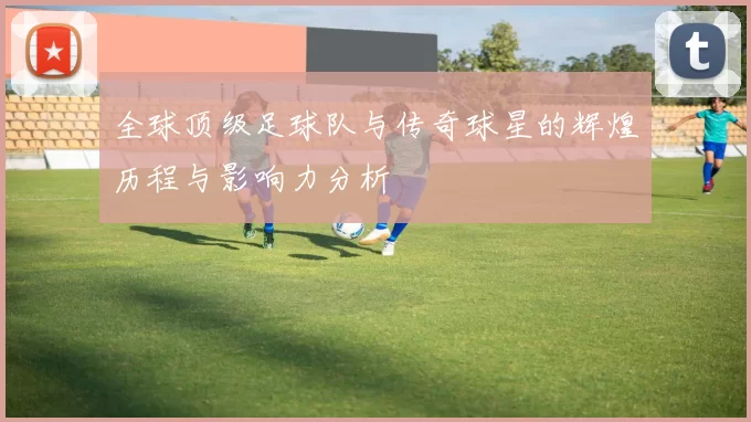 全球顶级足球队与传奇球星的辉煌历程与影响力分析