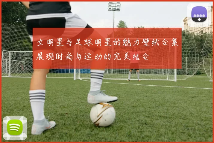 女明星与足球明星的魅力壁纸合集展现时尚与运动的完美结合