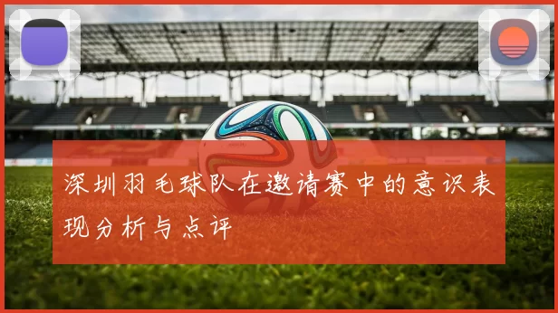 深圳羽毛球队在邀请赛中的意识表现分析与点评